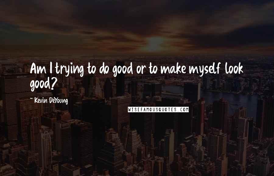 Kevin DeYoung Quotes: Am I trying to do good or to make myself look good?