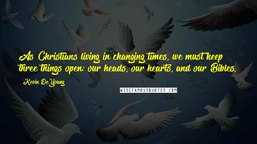 Kevin DeYoung Quotes: As Christians living in changing times, we must keep three things open: our heads, our hearts, and our Bibles.