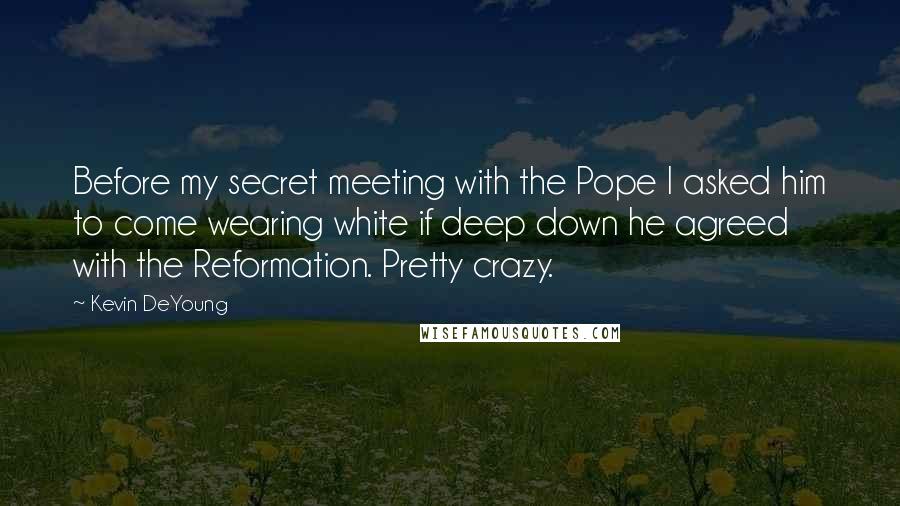 Kevin DeYoung Quotes: Before my secret meeting with the Pope I asked him to come wearing white if deep down he agreed with the Reformation. Pretty crazy.