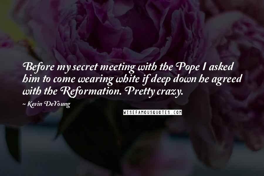 Kevin DeYoung Quotes: Before my secret meeting with the Pope I asked him to come wearing white if deep down he agreed with the Reformation. Pretty crazy.