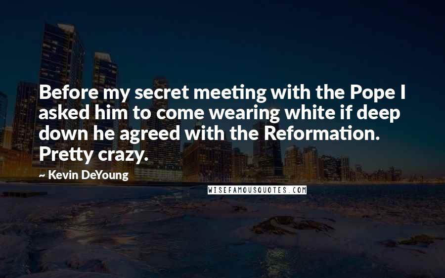 Kevin DeYoung Quotes: Before my secret meeting with the Pope I asked him to come wearing white if deep down he agreed with the Reformation. Pretty crazy.