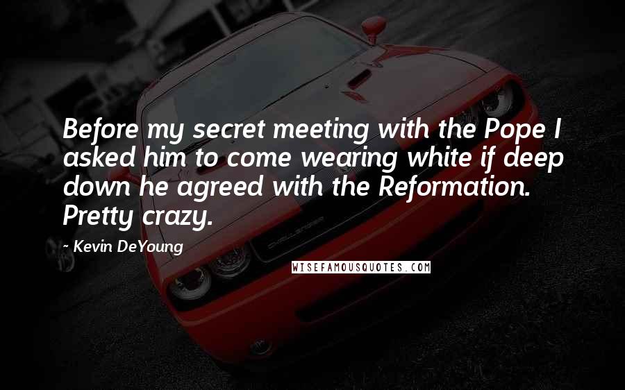 Kevin DeYoung Quotes: Before my secret meeting with the Pope I asked him to come wearing white if deep down he agreed with the Reformation. Pretty crazy.