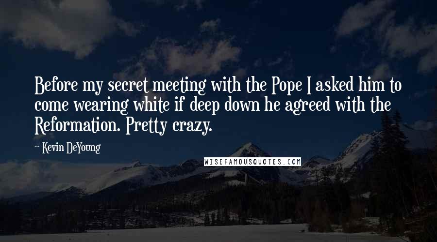 Kevin DeYoung Quotes: Before my secret meeting with the Pope I asked him to come wearing white if deep down he agreed with the Reformation. Pretty crazy.