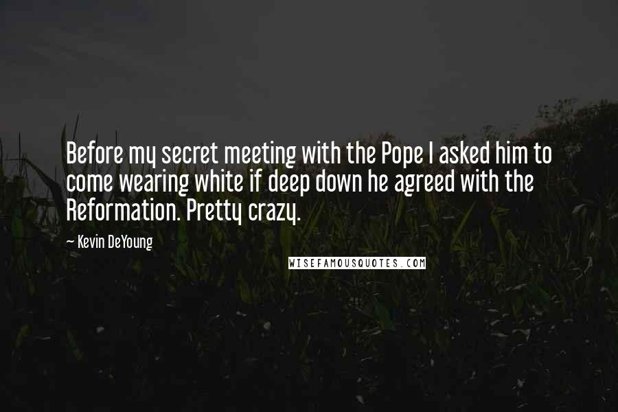 Kevin DeYoung Quotes: Before my secret meeting with the Pope I asked him to come wearing white if deep down he agreed with the Reformation. Pretty crazy.
