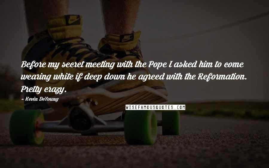 Kevin DeYoung Quotes: Before my secret meeting with the Pope I asked him to come wearing white if deep down he agreed with the Reformation. Pretty crazy.