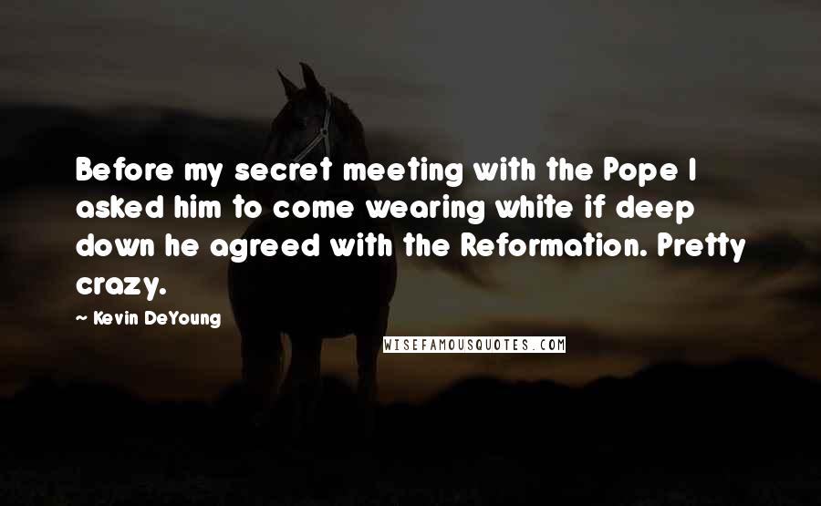 Kevin DeYoung Quotes: Before my secret meeting with the Pope I asked him to come wearing white if deep down he agreed with the Reformation. Pretty crazy.