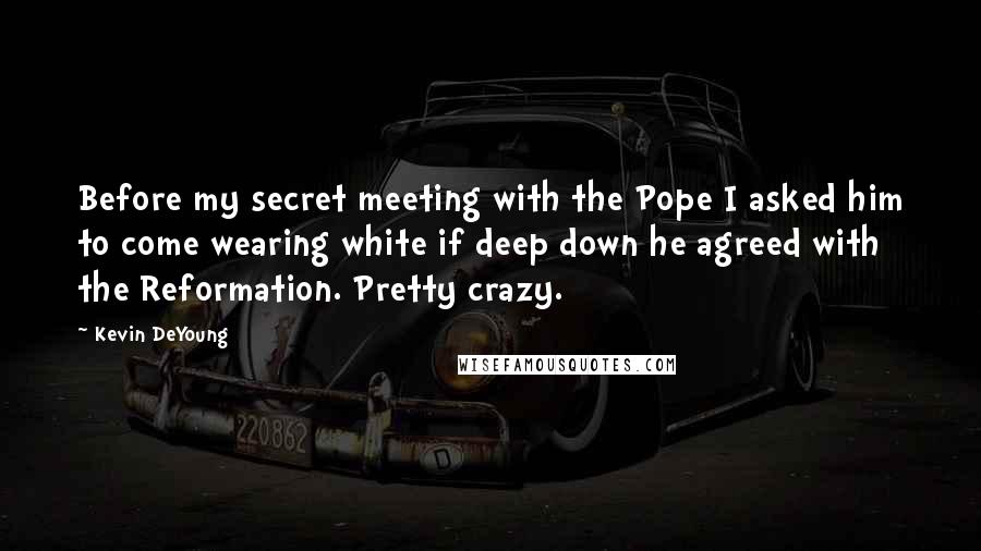 Kevin DeYoung Quotes: Before my secret meeting with the Pope I asked him to come wearing white if deep down he agreed with the Reformation. Pretty crazy.