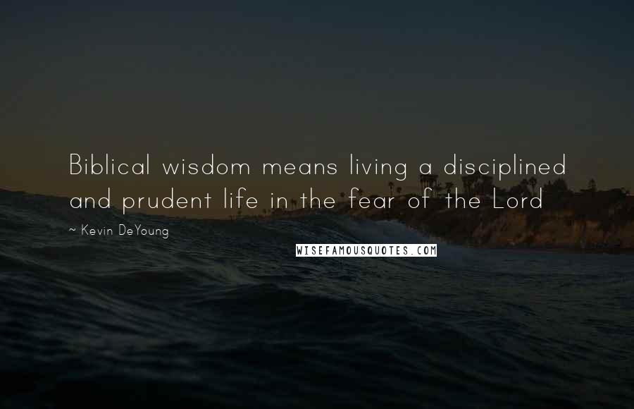 Kevin DeYoung Quotes: Biblical wisdom means living a disciplined and prudent life in the fear of the Lord