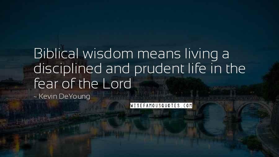 Kevin DeYoung Quotes: Biblical wisdom means living a disciplined and prudent life in the fear of the Lord