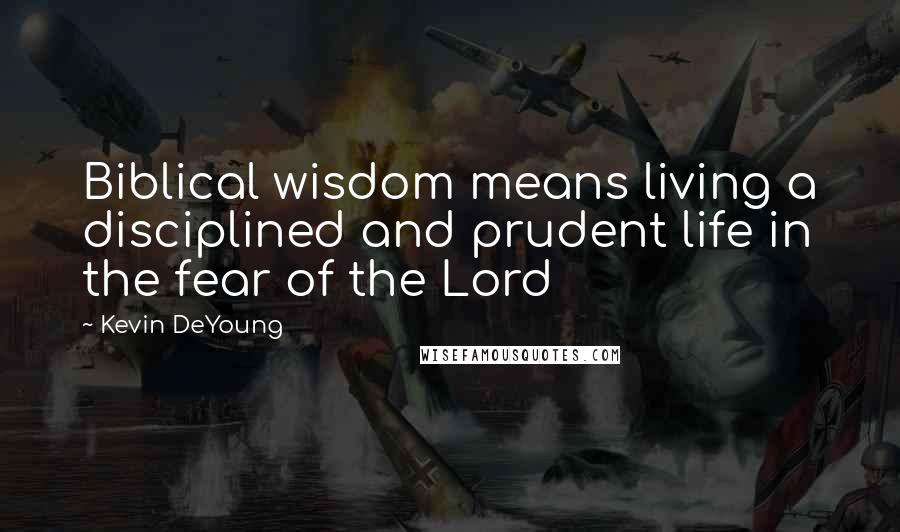 Kevin DeYoung Quotes: Biblical wisdom means living a disciplined and prudent life in the fear of the Lord