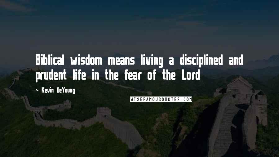 Kevin DeYoung Quotes: Biblical wisdom means living a disciplined and prudent life in the fear of the Lord