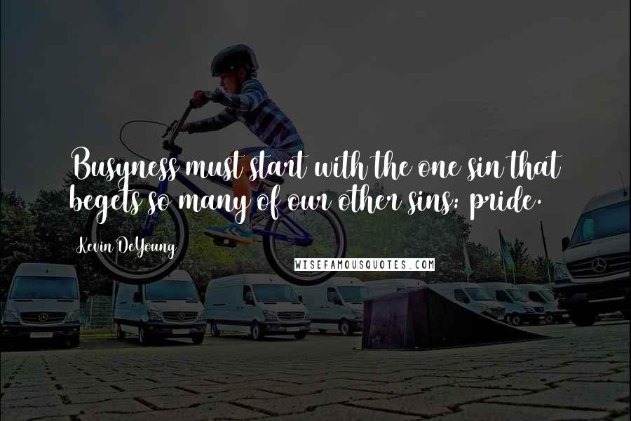 Kevin DeYoung Quotes: Busyness must start with the one sin that begets so many of our other sins: pride.