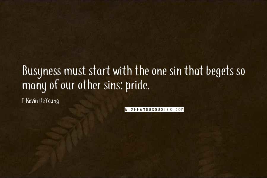 Kevin DeYoung Quotes: Busyness must start with the one sin that begets so many of our other sins: pride.