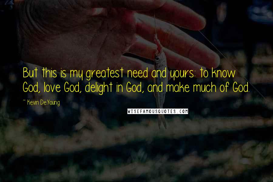 Kevin DeYoung Quotes: But this is my greatest need and yours: to know God, love God, delight in God, and make much of God.