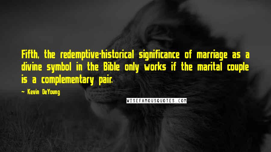 Kevin DeYoung Quotes: Fifth, the redemptive-historical significance of marriage as a divine symbol in the Bible only works if the marital couple is a complementary pair.