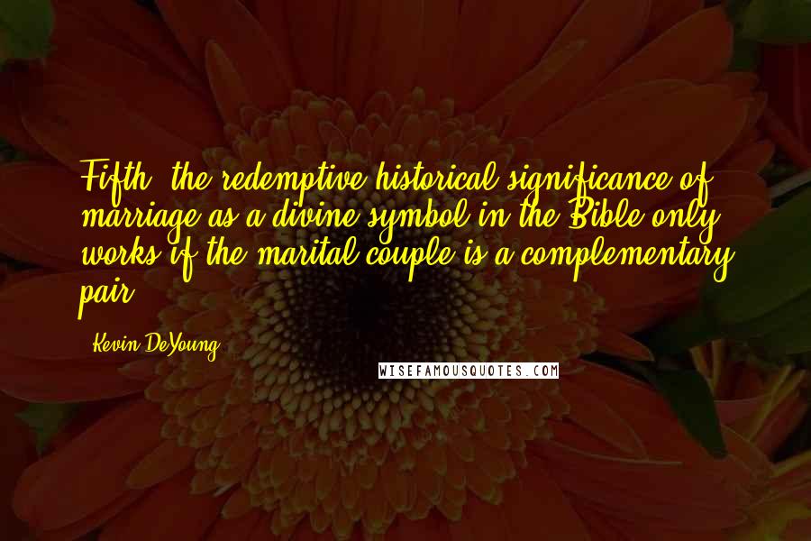 Kevin DeYoung Quotes: Fifth, the redemptive-historical significance of marriage as a divine symbol in the Bible only works if the marital couple is a complementary pair.