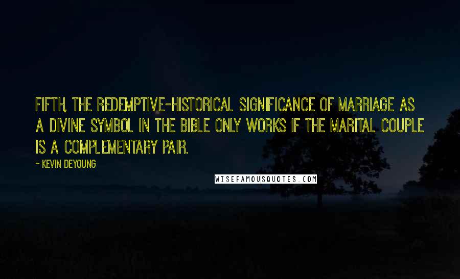 Kevin DeYoung Quotes: Fifth, the redemptive-historical significance of marriage as a divine symbol in the Bible only works if the marital couple is a complementary pair.