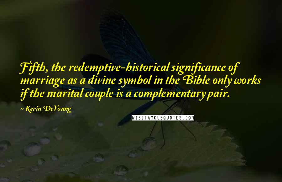 Kevin DeYoung Quotes: Fifth, the redemptive-historical significance of marriage as a divine symbol in the Bible only works if the marital couple is a complementary pair.