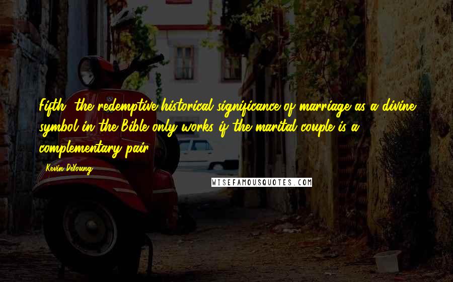 Kevin DeYoung Quotes: Fifth, the redemptive-historical significance of marriage as a divine symbol in the Bible only works if the marital couple is a complementary pair.