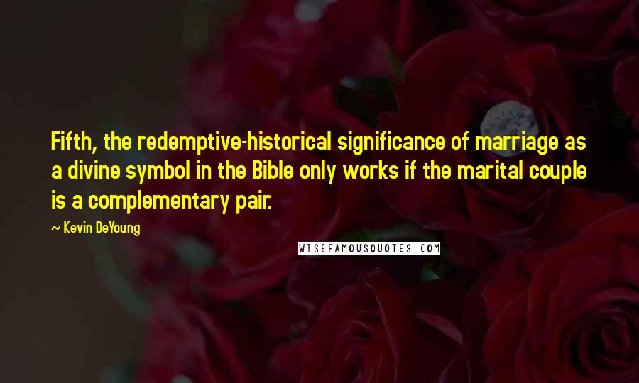 Kevin DeYoung Quotes: Fifth, the redemptive-historical significance of marriage as a divine symbol in the Bible only works if the marital couple is a complementary pair.