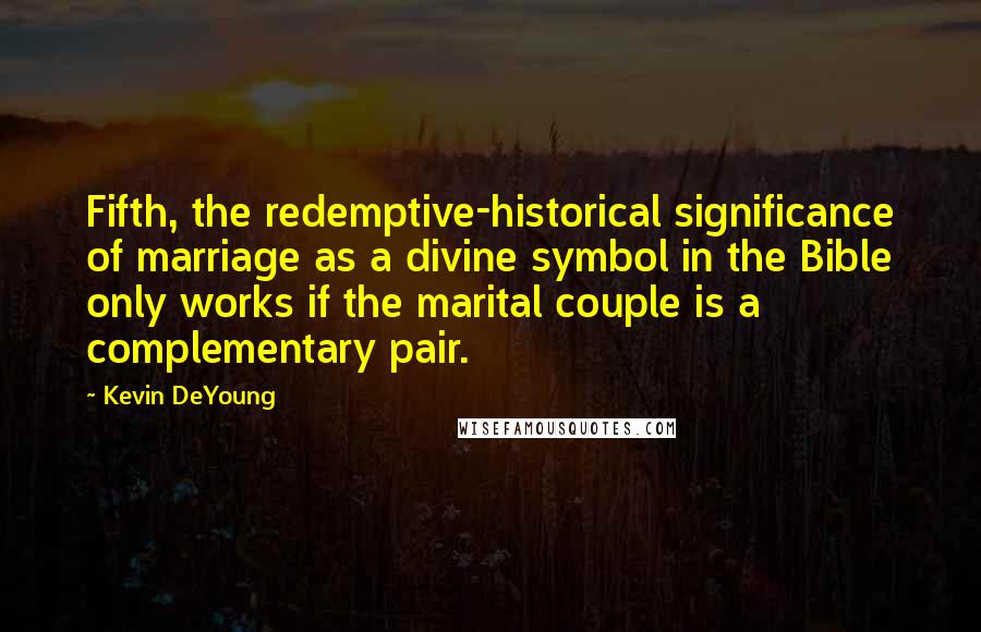 Kevin DeYoung Quotes: Fifth, the redemptive-historical significance of marriage as a divine symbol in the Bible only works if the marital couple is a complementary pair.