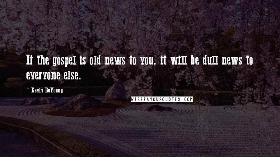 Kevin DeYoung Quotes: If the gospel is old news to you, it will be dull news to everyone else.