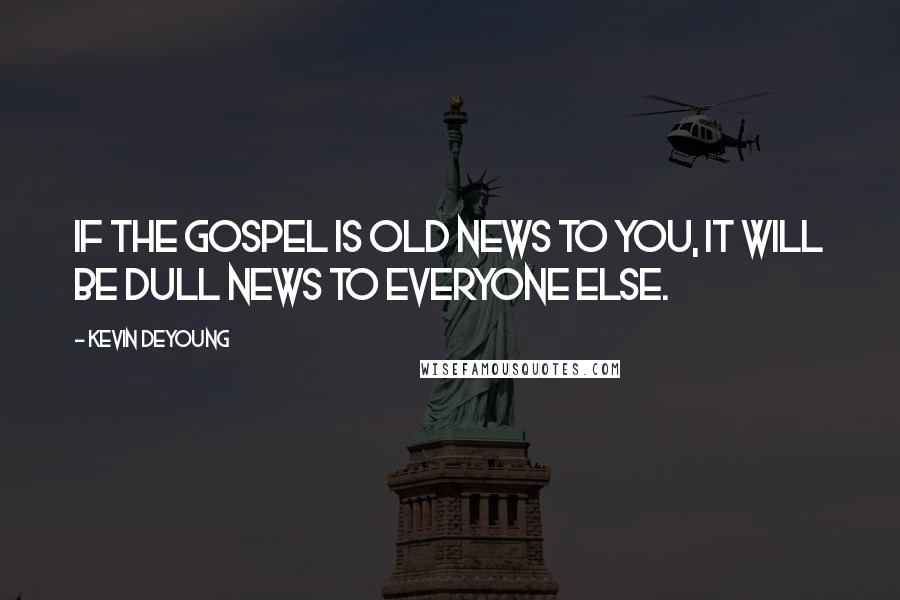 Kevin DeYoung Quotes: If the gospel is old news to you, it will be dull news to everyone else.