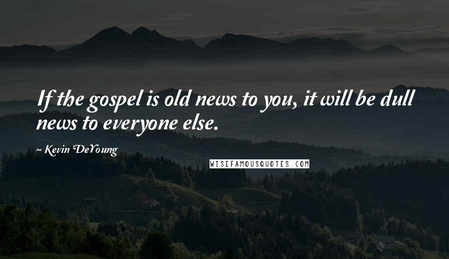 Kevin DeYoung Quotes: If the gospel is old news to you, it will be dull news to everyone else.