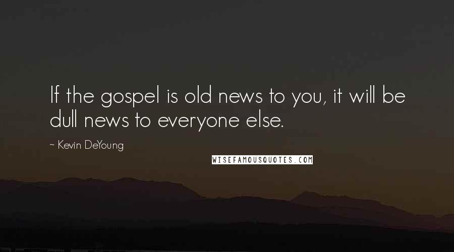 Kevin DeYoung Quotes: If the gospel is old news to you, it will be dull news to everyone else.