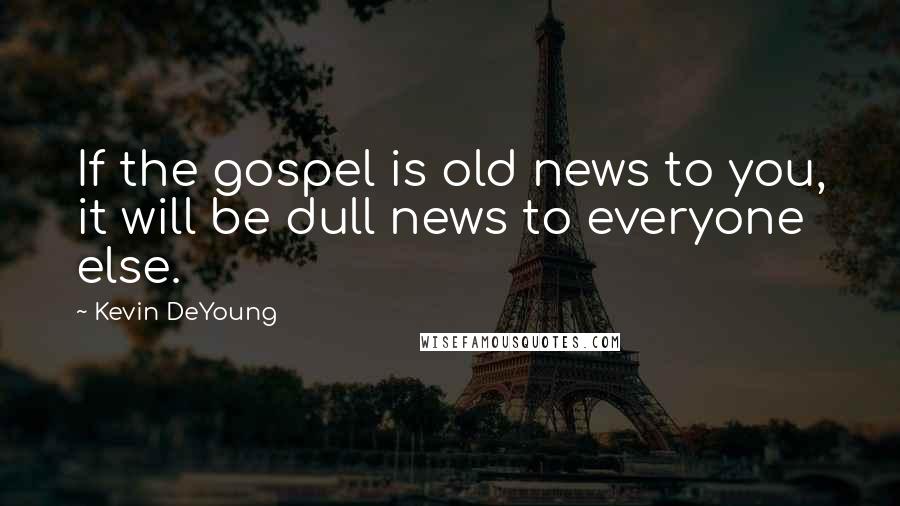 Kevin DeYoung Quotes: If the gospel is old news to you, it will be dull news to everyone else.