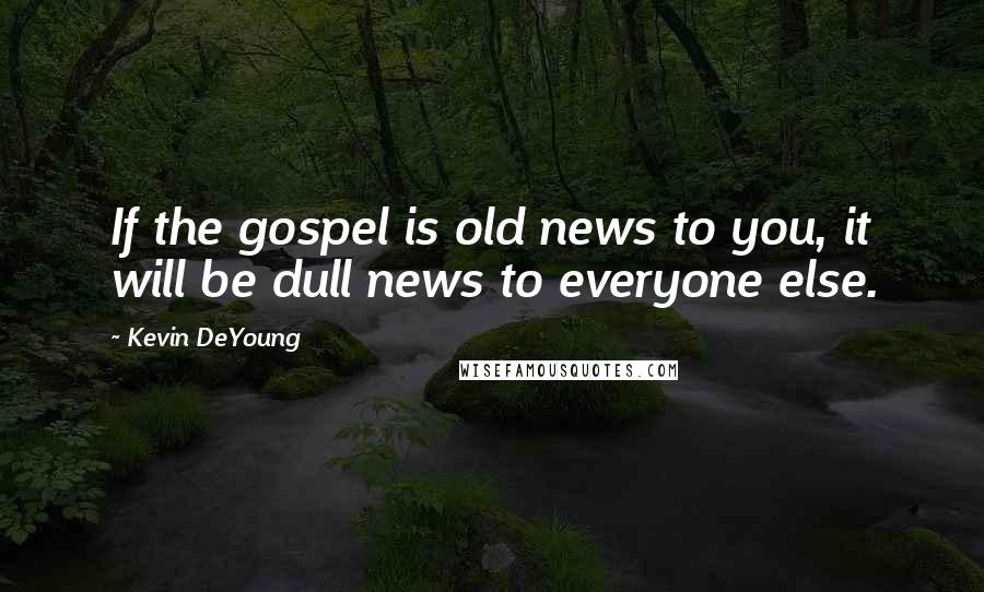 Kevin DeYoung Quotes: If the gospel is old news to you, it will be dull news to everyone else.