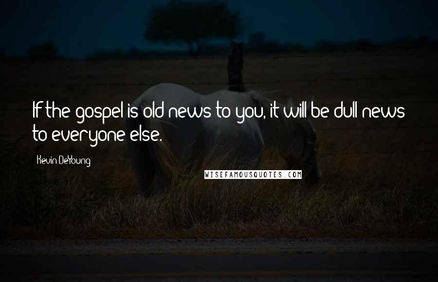 Kevin DeYoung Quotes: If the gospel is old news to you, it will be dull news to everyone else.