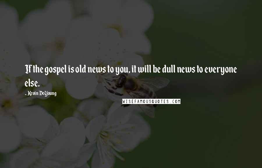 Kevin DeYoung Quotes: If the gospel is old news to you, it will be dull news to everyone else.