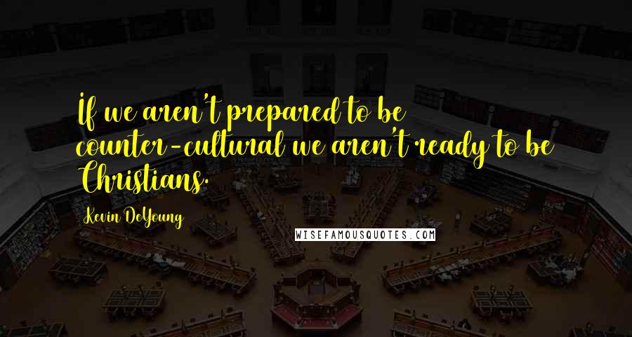 Kevin DeYoung Quotes: If we aren't prepared to be counter-cultural we aren't ready to be Christians.
