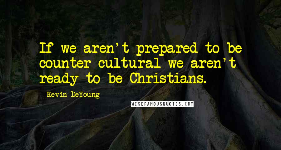 Kevin DeYoung Quotes: If we aren't prepared to be counter-cultural we aren't ready to be Christians.