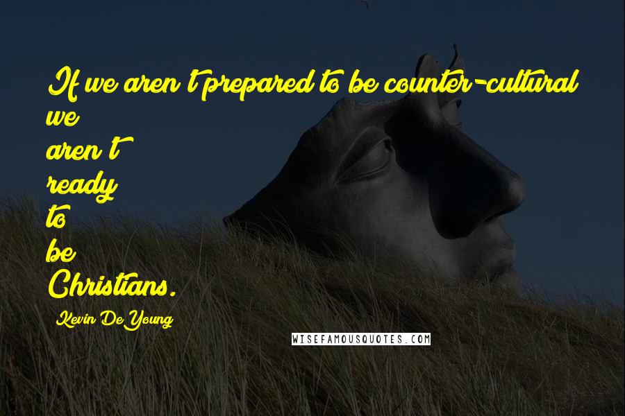 Kevin DeYoung Quotes: If we aren't prepared to be counter-cultural we aren't ready to be Christians.