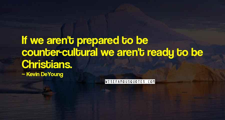 Kevin DeYoung Quotes: If we aren't prepared to be counter-cultural we aren't ready to be Christians.