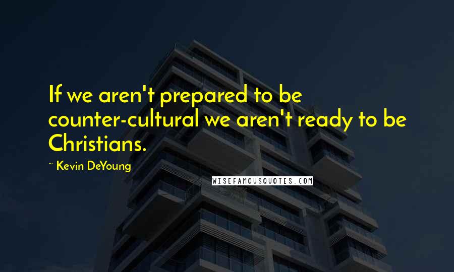 Kevin DeYoung Quotes: If we aren't prepared to be counter-cultural we aren't ready to be Christians.