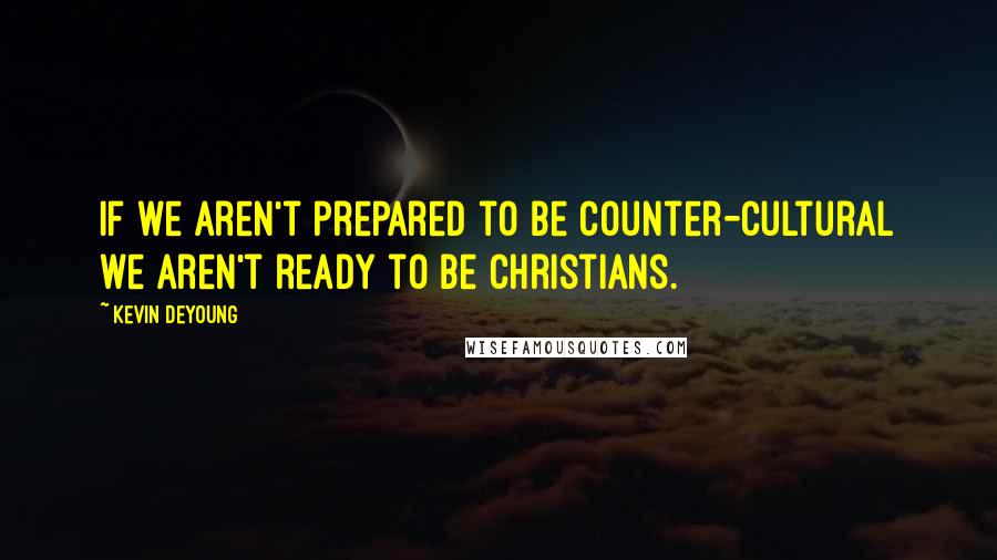 Kevin DeYoung Quotes: If we aren't prepared to be counter-cultural we aren't ready to be Christians.