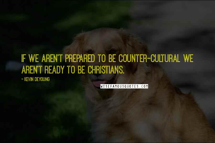 Kevin DeYoung Quotes: If we aren't prepared to be counter-cultural we aren't ready to be Christians.