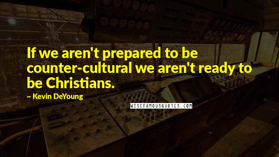 Kevin DeYoung Quotes: If we aren't prepared to be counter-cultural we aren't ready to be Christians.