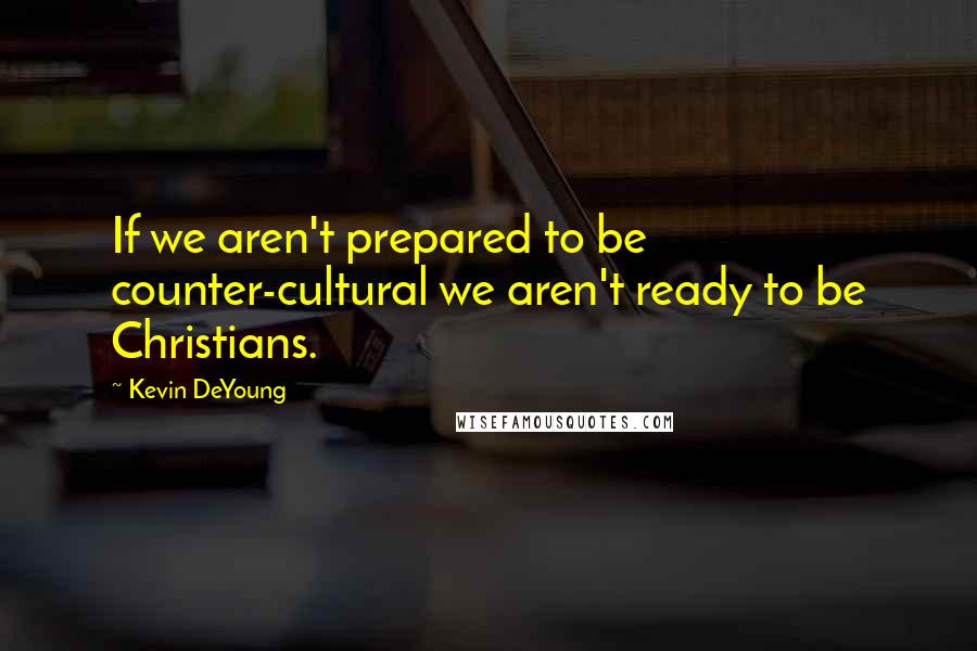 Kevin DeYoung Quotes: If we aren't prepared to be counter-cultural we aren't ready to be Christians.