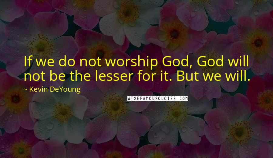 Kevin DeYoung Quotes: If we do not worship God, God will not be the lesser for it. But we will.