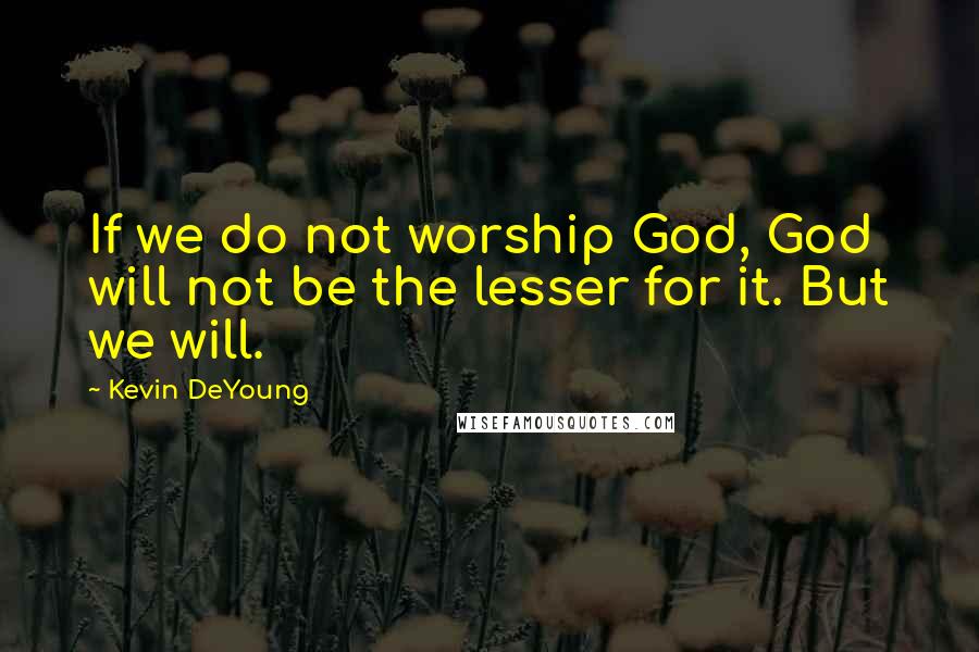 Kevin DeYoung Quotes: If we do not worship God, God will not be the lesser for it. But we will.