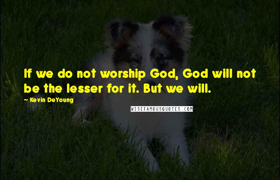 Kevin DeYoung Quotes: If we do not worship God, God will not be the lesser for it. But we will.