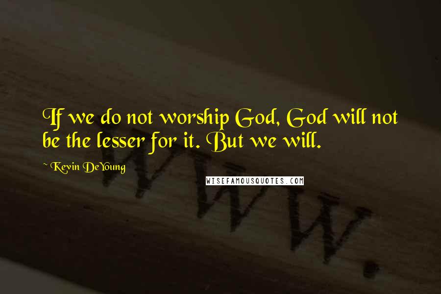 Kevin DeYoung Quotes: If we do not worship God, God will not be the lesser for it. But we will.