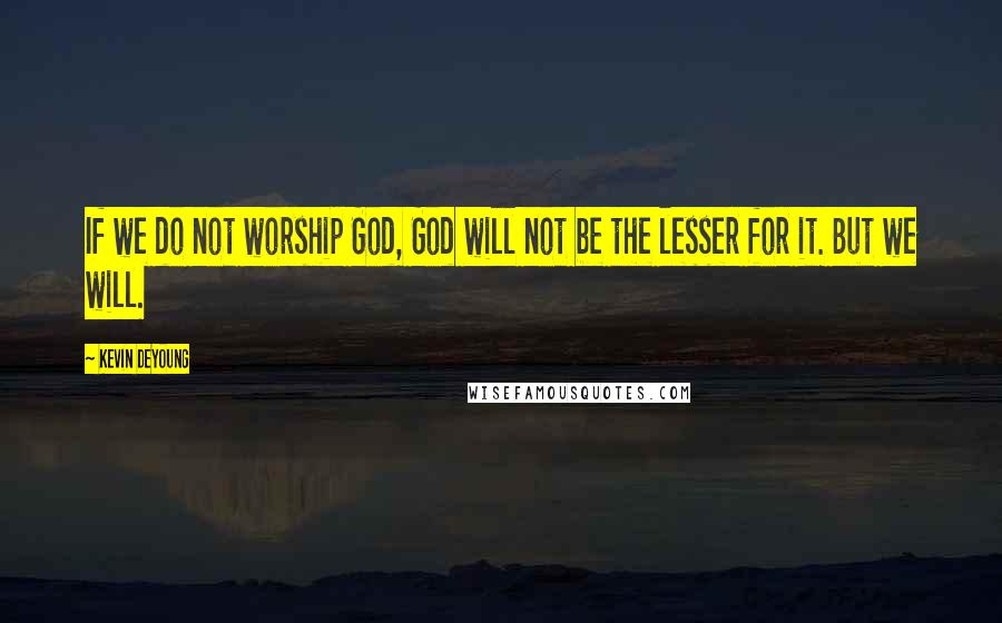 Kevin DeYoung Quotes: If we do not worship God, God will not be the lesser for it. But we will.