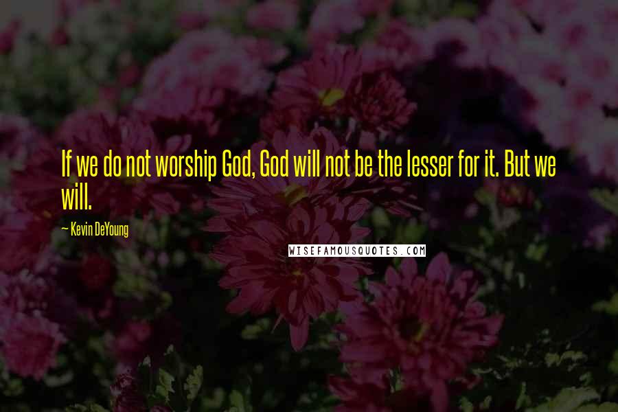 Kevin DeYoung Quotes: If we do not worship God, God will not be the lesser for it. But we will.