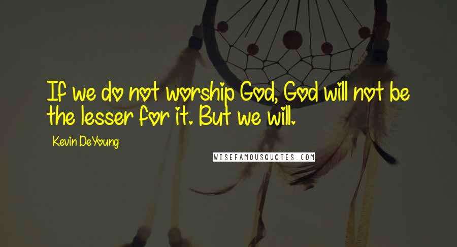 Kevin DeYoung Quotes: If we do not worship God, God will not be the lesser for it. But we will.