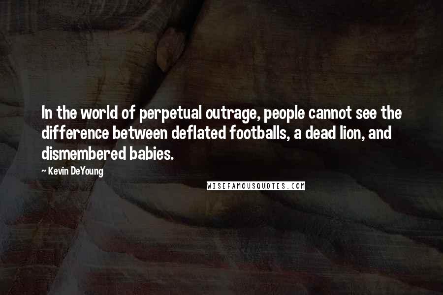 Kevin DeYoung Quotes: In the world of perpetual outrage, people cannot see the difference between deflated footballs, a dead lion, and dismembered babies.